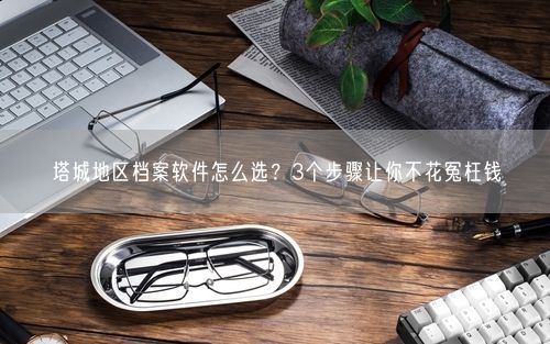 塔城地区档案软件怎么选？3个步骤让你不花冤枉钱