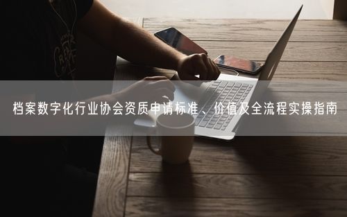 档案数字化行业协会资质申请标准、价值及全流程实操指南