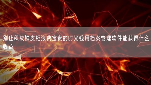 别让积灰铁皮柜浪费宝贵的时光钱用档案管理软件能获得什么收益