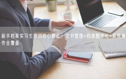 新手档案实习生培训核心要点：文书整理+档案数字化+系统操作全覆盖