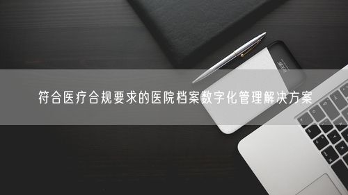 符合医疗合规要求的医院档案数字化管理解决方案