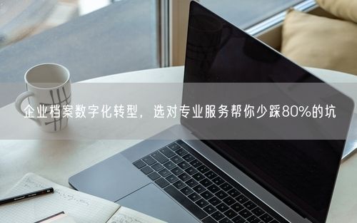 企业档案数字化转型,选对专业服务帮你少踩80%的坑