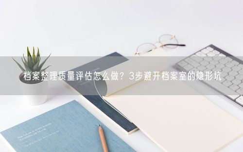 档案整理质量评估怎么做？3步避开档案室的隐形坑