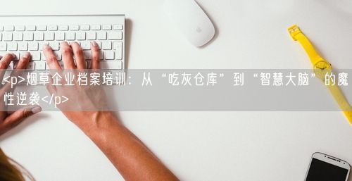 <p>烟草企业档案培训：从“吃灰仓库”到“智慧大脑”的魔性逆袭</p>