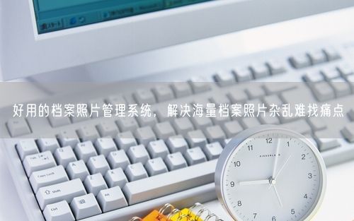 好用的档案照片管理系统，解决海量档案照片杂乱难找痛点