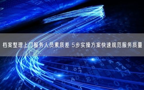 档案整理上门服务人员素质差 5步实操方案快速规范服务质量