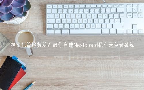 档案托管服务差？教你自建Nextcloud私有云存储系统