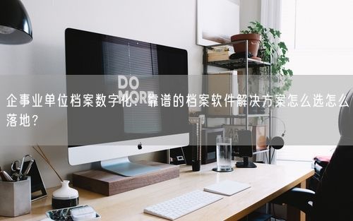 企事业单位档案数字化：靠谱的档案软件解决方案怎么选怎么落地？