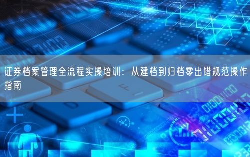 证券档案管理全流程实操培训:从建档到归档零出错规范操作指南