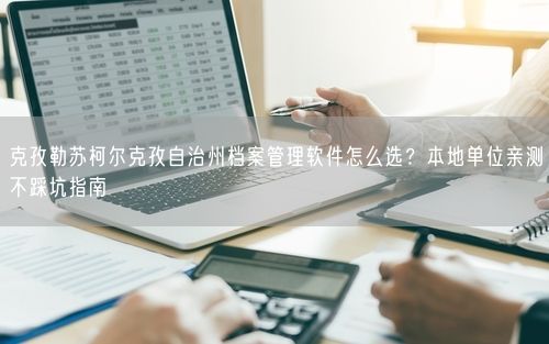 克孜勒苏柯尔克孜自治州档案管理软件怎么选?本地单位亲测不踩坑指南