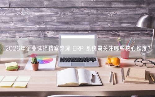 2026年企业选择档案整理 ERP 系统需关注哪些核心维度?