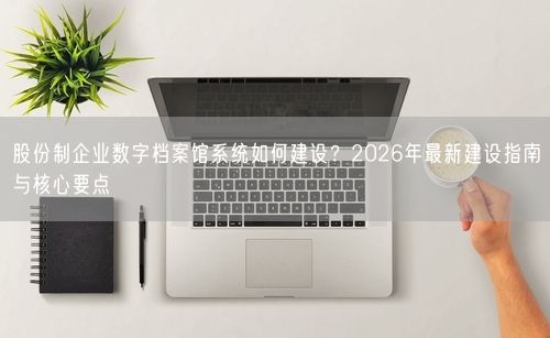 股份制企业数字档案馆系统如何建设？2026年最新建设指南与核心要点