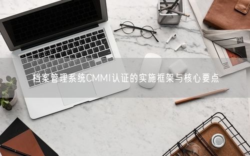 档案管理系统CMMI认证的实施框架与核心要点
