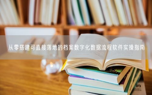 从零搭建可直接落地的档案数字化数据流程软件实操指南