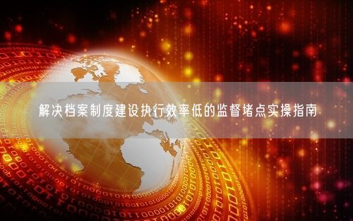 解决档案制度建设执行效率低的监督堵点实操指南