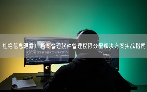 杜绝信息泄露！档案管理软件管理权限分配解决方案实战指南