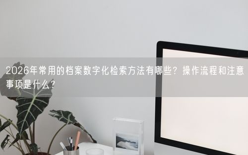 2026年常用的档案数字化检索方法有哪些?操作流程和注意事项是什么?