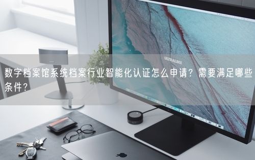 数字档案馆系统档案行业智能化认证怎么申请?需要满足哪些条件?