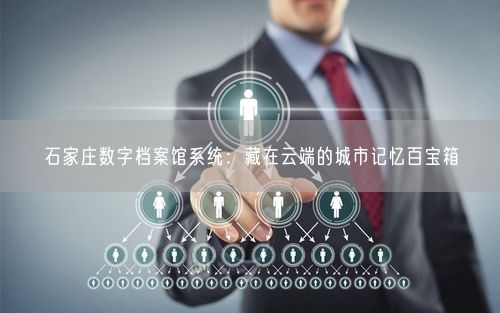 石家庄数字档案馆系统:藏在云端的城市记忆百宝箱