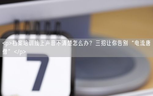 <p>档案培训线上声音不清楚怎么办？三招让你告别“电流唐僧”</p>