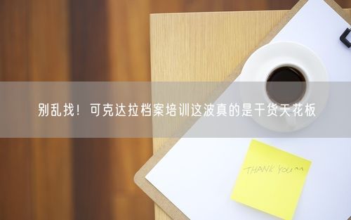 别乱找！可克达拉档案培训这波真的是干货天花板