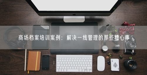 商场档案培训案例：解决一线管理的那些糟心事