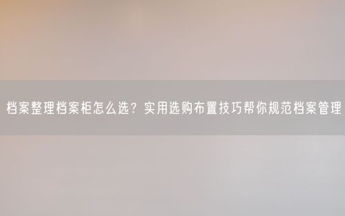 档案整理档案柜怎么选?实用选购布置技巧帮你规范档案管理