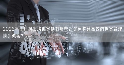2026年工厂档案培训案例有哪些?如何构建高效的档案管理培训体系?