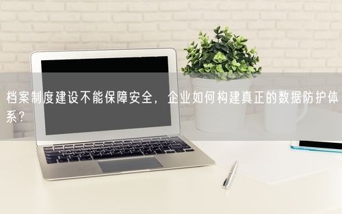 档案制度建设不能保障安全,企业如何构建真正的数据防护体系?
