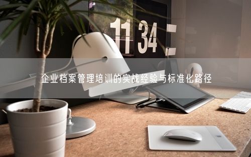 企业档案管理培训的实战经验与标准化路径
