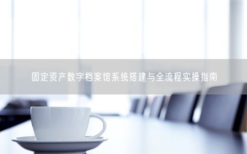 固定资产数字档案馆系统搭建与全流程实操指南