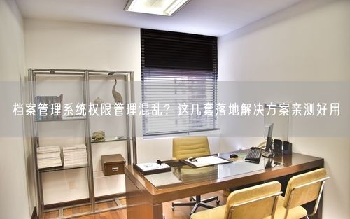 档案管理系统权限管理混乱?这几套落地解决方案亲测好用