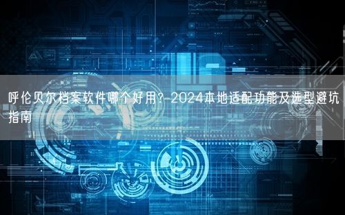 呼伦贝尔档案软件哪个好用？2024本地适配功能及选型避坑指南