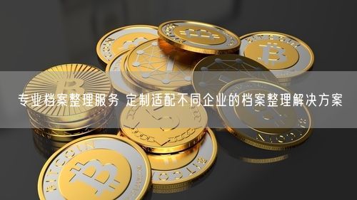 专业档案整理服务 定制适配不同企业的档案整理解决方案
