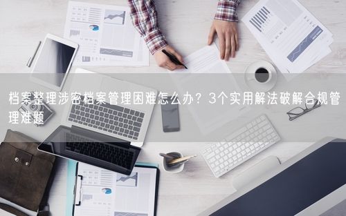 档案整理涉密档案管理困难怎么办?3个实用解法破解合规管理难题