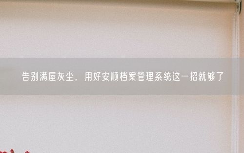 告别满屋灰尘，用好安顺档案管理系统这一招就够了