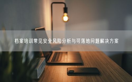 档案培训常见安全风险分析与可落地问题解决方案