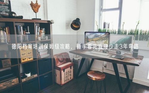 德阳档案培训保姆级攻略，新手看完直接少走3年弯路