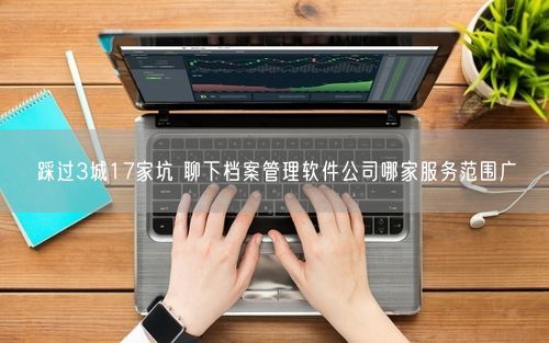 踩过3城17家坑 聊下档案管理软件公司哪家服务范围广