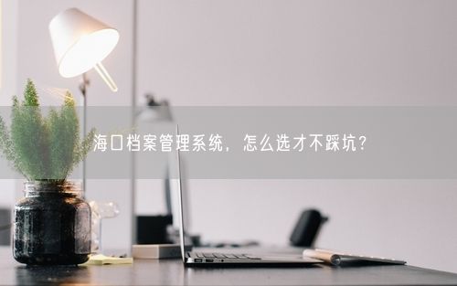 海口档案管理系统，怎么选才不踩坑？