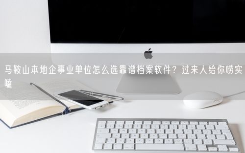 马鞍山本地企事业单位怎么选靠谱档案软件？过来人给你唠实嗑