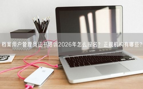 档案用户管理员证书培训2026年怎么报名?正规机构有哪些?