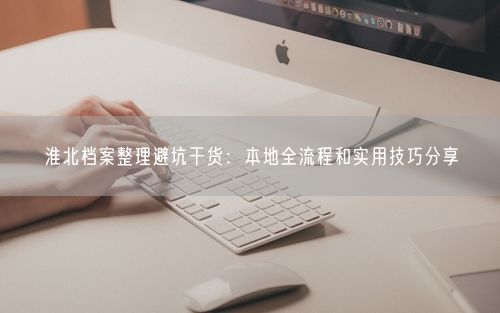 淮北档案整理避坑干货:本地全流程和实用技巧分享
