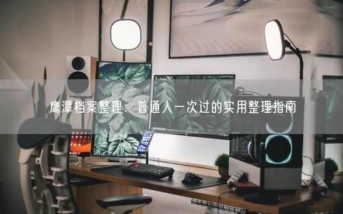 鹰潭档案整理:普通人一次过的实用整理指南