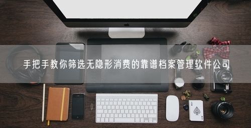 手把手教你筛选无隐形消费的靠谱档案管理软件公司