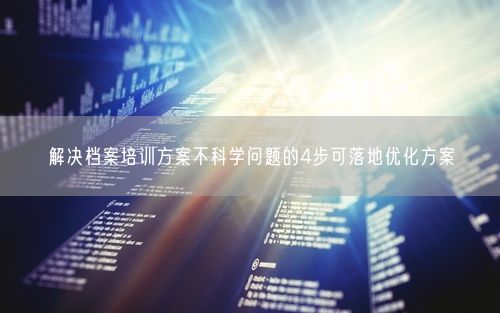 解决档案培训方案不科学问题的4步可落地优化方案