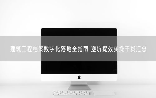 建筑工程档案数字化落地全指南 避坑提效实操干货汇总