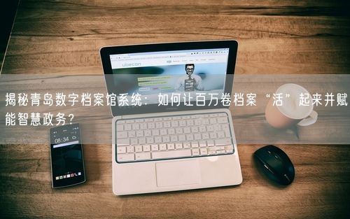 揭秘青岛数字档案馆系统:如何让百万卷档案“活”起来并赋能智慧政务?