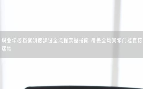 职业学校档案制度建设全流程实操指南 覆盖全场景零门槛直接落地