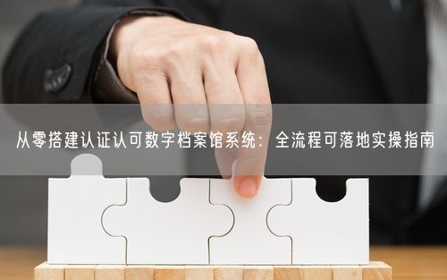 从零搭建认证认可数字档案馆系统：全流程可落地实操指南